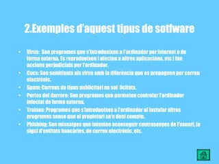 2.Exemples d’aquest tipus de sotfware Virus:  Son programes que s’introdueixen a l’ordinador per Internet o de forma externa. Es reprodueixen i afecten a altres aplicacions, etc i fan accions perjudicials per l’ordinador. Cucs: Son semblants als virus amb la diferència que es propaguen per correu electrònic. Spam: Correus de tipus publicitari no sol·licitats. Portes del darrere: Son programes que permeten controlar l’ordinador infectat de forma externa. Troians: Programes que s’introdueixen a l’ordinador al instalar altres programes sense que el propietari se’n doni compte. Phishing: Son missatges que intenten aconseguir contrasenyes de l’usuari, ja sigui d’entitats bancàries, de correu electrònic, etc. 