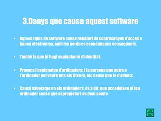3.Danys que causa aquest software Aquest tipus de software causa robatori de contrasenyes d’accés a banca electrònica, amb les pèrdues econòmiques conseqüents. També fa que hi hagi suplantació d’identitat. Provoca l’espionatge d’ordinadors, i la persona que entra a l’ordinador pot veure tots els fitxers, etc sense que te n’adonis. Causa sabotatge en els ordinadors, és a dir, que accedeixen al teu ordinador sense que el propietari es doni comte. 
