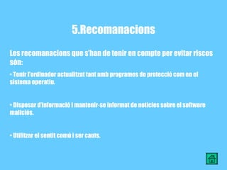 5.Recomanacions Les recomanacions que s’han de tenir en compte per evitar riscos són: Tenir l’ordinador actualitzat tant amb programes de protecció com en el sistema operatiu. Disposar d’informació i mantenir-se informat de notícies sobre el software maliciós. Utilitzar el sentit comú i ser cauts. 