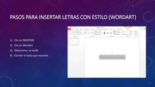 PASOS PARA INSERTAR LETRAS CON ESTILO (WORDART) 
1) Clic en INSERTAR 
2) Clic en WordArt 
3) Seleccionar un estilo 
4) Escribir el texto que necesite. 
