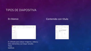 TIPOS DE DIAPOSITIVA 
En blanco Contenido con título 
Es utilizada para colocar imágenes, videos y 
otros elementos a un mayor tamaño. 
Título 
Subtítulo 
 