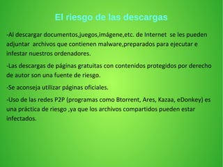 El riesgo de las descargas
-Al descargar documentos,juegos,imágene,etc. de Internet se les pueden
adjuntar archivos que contienen malware,preparados para ejecutar e
infestar nuestros ordenadores.
-Las descargas de páginas gratuitas con contenidos protegidos por derecho
de autor son una fuente de riesgo.
-Se aconseja utilizar páginas oficiales.
-Uso de las redes P2P (programas como Btorrent, Ares, Kazaa, eDonkey) es
una práctica de riesgo ,ya que los archivos compartidos pueden estar
infectados.
 