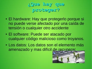 ¿Que hay que¿Que hay que
proteger?proteger?
● El hardware: Hay que protegerlo porque si
no puede verse afectado por una caída de
tensión o cualquier otro accidente
● El software: Puede ser atacado por
cualquier código malicioso como troyanos.
● Los datos: Los datos son el elemento más
amenazado y mas difícil de recuperar
 