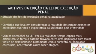 MOTIVOS DA EDIÇÃO DA LEI DE EXECUÇÃO
PENAL
• Eficácia das leis de execução penal na atualidade
• Comissão que leva em consideração a realidade dos estabelecimentos
carcerários suprindo a expectativa da sociedade pela efetividade
• Sem as alterações da LEP em sua realidade tempo-espaço mais
dificultosa se torna a batalha travada entre uma população com maior
índice de criminalidade juntamente com o aumento da população
carcerária, acarretando assim superlotações.
 