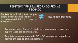 PENITENCIÁRIAS EM REGRA DO REGIME
FECHADO
Penitenciária: local que se cumpre
a pena de reclusão no regime
fechado com o intuito de recuperar
e reeducar
Realidade Brasileira
• Preso provisório: Regime fechado fazendo com que ocorra uma
superlotação das penitenciárias.
• Requisito de cumprimento de 2/5 e 3/5 para poder progredir de
regime em caso de crimes hediondos.
 