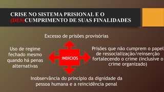CRISE NO SISTEMA PRISIONAL E O
(DES)CUMPRIMENTO DE SUAS FINALIDADES
Prisões que não cumprem o papel
de ressocialização/reinserção
fortalecendo o crime (inclusive o
crime organizado)
Excesso de prisões provisórias
Uso de regime
fechado mesmo
quando há penas
alternativas
Inobservância do princípio da dignidade da
pessoa humana e a reincidência penal
INDÍCIOS
 