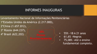 INFORMES INAUGURAIS
Levantamento Nacional de Informações Penitenciárias
1ºEstados Unidos da América (2.217.000),
2ºChina (1.657.812),
3º Rússia (644.237),
4º Brasil (622,202) • 55% -18 A 21 anos
• 61,6% -Negros
• 75,08% -Até o ensino
fundamental completo.
40%
Presos
Provisoriamente
 
