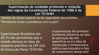 Superlotação de unidades prisionais e violação
das regras da Constituição Federal de 1988 e da
Lei 7210/84
Número de presos superior ao da capacidade dos presídios.
“Prendemos muito e prendemos mal no país”
A superlotação dos presídios
brasileiros influencia na falta
de aplicação das leis
especificas ou é a falta de
fiscalização e infraestrutura
política que prejudica o fato
do cumprimento destas leis?
Superlotação Brasileira em
69,2% não permitindo que o
estado ofereça os tipos de
amparos previstos na LEP (Lei
de Execução Penal 7210/84)
?
 