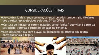 CONSIDERAÇÕES FINAIS
Ao contrario da crença comum, os encarcerados também são titulares
dos direitos estabelecidos pelo Art. 5º da CF/88
Cultura de infratores serem tratados como “coisa” que vive à parte da
sociedade, reforça a situação de caos no sistema.
Leis descumpridas com o aval da população ao arrepio dos textos
constitucionais e legais
 