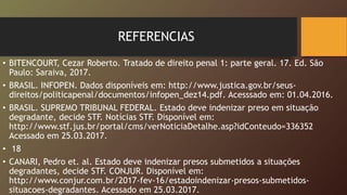 REFERENCIAS
• BITENCOURT, Cezar Roberto. Tratado de direito penal 1: parte geral. 17. Ed. São
Paulo: Saraiva, 2017.
• BRASIL. INFOPEN. Dados disponíveis em: http://www.justica.gov.br/seus-
direitos/politicapenal/documentos/infopen_dez14.pdf. Acesssado em: 01.04.2016.
• BRASIL. SUPREMO TRIBUNAL FEDERAL. Estado deve indenizar preso em situação
degradante, decide STF. Notícias STF. Disponível em:
http://www.stf.jus.br/portal/cms/verNoticiaDetalhe.asp?idConteudo=336352
Acessado em 25.03.2017.
• 18
• CANARI, Pedro et. al. Estado deve indenizar presos submetidos a situações
degradantes, decide STF. CONJUR. Disponível em:
http://www.conjur.com.br/2017-fev-16/estadoindenizar-presos-submetidos-
situacoes-degradantes. Acessado em 25.03.2017.
 