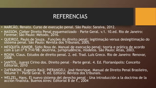REFERENCIAS
• MARCÃO, Renato. Curso de execução penal. São Paulo: Saraiva, 2012.
• MASSON, Cleber Direito Penal esquematizado – Parte Geral. v.1. 10.ed. Rio de Janeiro:
Forense; São Paulo: Método, 2016.
• QUEIROZ, Paulo de Souza. Funções do direito penal: legitimação versus deslegitimação do
sistema penal. São Paulo: Revista dos Tribunais, 2005.
• MESQUITA JUNIOR, Sídio Rosa de. Manual de execução penal: teoria e prática de acordo
com a Lei nº 9.714/98: doutrina, jurisprudência, modelos. São Paulo: Atlas, 2003.
• ROXIN, Claus. Estudos de direito penal. 2. ed. Trad. Luís Greco. Rio de Janeiro: Renovar,
2008.
• SANTOS, Juarez Cirino dos. Direito penal – Parte geral. 4. Ed. Florianópolis: Conceito
Editorial, 2010
• ZAFFARONI, Eugenio Raúl; PIERANGELI, José Henrique. Manual de Direito Penal Brasileiro,
Volume 1 – Parte Geral. 9. ed. Editora: Revista dos tribunais.
• WELZEL, Hans. El nuevo sistema del derecho penal – Una introducción a la doctrina de la
acción finalista. Buenos Aires: Editorial B de F., 2004
 