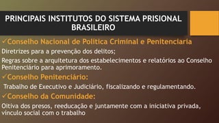 PRINCIPAIS INSTITUTOS DO SISTEMA PRISIONAL
BRASILEIRO
Conselho Nacional de Política Criminal e Penitenciaria
Diretrizes para a prevenção dos delitos;
Regras sobre a arquitetura dos estabelecimentos e relatórios ao Conselho
Penitenciário para aprimoramento.
Conselho Penitenciário:
Trabalho de Executivo e Judiciário, fiscalizando e regulamentando.
Conselho da Comunidade:
Oitiva dos presos, reeducação e juntamente com a iniciativa privada,
vínculo social com o trabalho
 