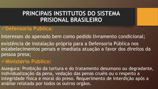 PRINCIPAIS INSTITUTOS DO SISTEMA
PRISIONAL BRASILEIRO
Defensoria Pública:
Interesses do apenado bem como pedido livramento condicional;
existência de instalação própria para a Defensoria Pública nos
estabelecimentos penais e imediata atuação a favor dos direitos da
pessoa presa;
Ministério Público:
Assegura: Proibição da tortura e do tratamento desumano ou degradante,
individualização da pena, vedação das penas cruéis ou o respeito a
integridade física e moral do preso. Requerimento de interdição após a
análise relatada por todos os outros orgãos.
 
