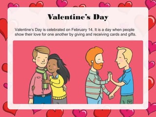 Valentine’s Day
Valentine’s Day is celebrated on February 14. It is a day when people
show their love for one another by giving and receiving cards and gifts.
 