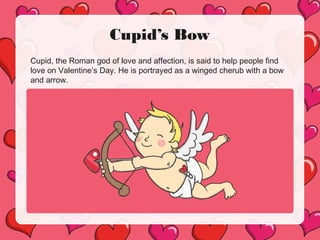Cupid’s Bow
Cupid, the Roman god of love and affection, is said to help people find
love on Valentine’s Day. He is portrayed as a winged cherub with a bow
and arrow.
 