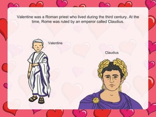 Valentine was a Roman priest who lived during the third century. At the
time, Rome was ruled by an emperor called Claudius.
Valentine
Claudius
 