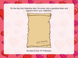 On the day that Valentine died, he wrote Julia a goodbye letter and
signed it from ‘your Valentine’.
He died on the 14th
February.
 
