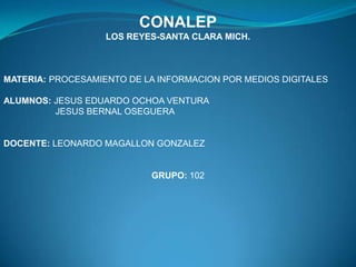 CONALEP
LOS REYES-SANTA CLARA MICH.

MATERIA: PROCESAMIENTO DE LA INFORMACION POR MEDIOS DIGITALES
ALUMNOS: JESUS EDUARDO OCHOA VENTURA
JESUS BERNAL OSEGUERA

DOCENTE: LEONARDO MAGALLON GONZALEZ

GRUPO: 102

 