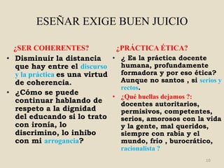 ESEÑAR EXIGE BUEN JUICIO

  ¿SER COHERENTES?             ¿PRÁCTICA ÉTICA?
• Disminuir la distancia      • ¿ Es la práctica docente
  que hay entre el discurso     humana, profundamente
  y la práctica es una virtud   formadora y por eso ética?
  de coherencia.                Aunque no santos , si serios y
                                rectos.
• ¿Cómo se puede
                              • ¿Qué huellas dejamos ?:
  continuar hablando de         docentes autoritarios,
  respeto a la dignidad         permisivos, competentes,
  del educando si lo trato      serios, amorosos con la vida
  con ironía, lo                y la gente, mal queridos,
  discrimino, lo inhibo         siempre con rabia y el
  con mi arrogancia?            mundo, frío , burocrático,
                                racionalista ?
                                                         10
 