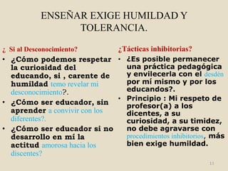 ENSEÑAR EXIGE HUMILDAD Y
                  TOLERANCIA.

¿ Si al Desconocimiento?         ¿Tácticas inhibitorias?
• ¿Cómo podemos respetar • ¿Es posible permanecer
  la curiosidad del             una práctica pedagógica
  educando, si , carente de     y envilecerla con el desdén
  humildad temo revelar mi      por mí mismo y por los
  desconocimiento?.             educandos?.
                              • Principio : Mi respeto de
• ¿Cómo ser educador, sin       profesor(a) a los
  aprender a convivir con los   dicentes, a su
  diferentes?.                  curiosidad, a su timidez,
• ¿Cómo ser educador si no      no debe agravarse con
  desarrollo en mí la           procedimientos inhibitorios, más
  actitud amorosa hacia los     bien exige humildad.
  discentes?
                                                           11
 