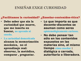 ENSEÑAR EXIGE CURIOSIDAD

¿Facilitamos la curiosidad? ¿Enseñar-contenidos-ética?
• Debo saber que sin la     • Lo que importa es que
  curiosidad que mueve,       docente-discentes se
  que me inserta en           asuman como seres
  buscar, no aprendo ni       epistemológicamente curiosos.
  enseño.                   • No debo pensar tan
• La curiosidad domesticada   sólo en los contenidos
  alcanza la memorización     expuestos en las
  mecánica, no el             materias sino, al mismo
  aprendizaje real:           tiempo cómo enseñar :
  observar, la metódica,      dialógica o cerrada,
  comparar , preguntar.       autoritaria o liberadora.
 