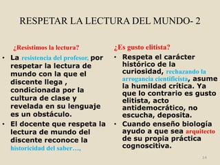 RESPETAR LA LECTURA DEL MUNDO- 2

   ¿Resistimos la lectura?           ¿Es gusto elitista?
• La resistencia del profesor, por   • Respeta el carácter
  respetar la lectura de               histórico de la
  mundo con la que el                  curiosidad, rechazando la
                                       arrogancia cientificista, asume
  discente llega ,
                                       la humildad crítica. Ya
  condicionada por la                  que lo contrario es gusto
  cultura de clase y                   elitista, acto
  revelada en su lenguaje              antidemocrático, no
  es un obstáculo.                     escucha, deposita.
• El docente que respeta la          • Cuando enseño biología
  lectura de mundo del                 ayudo a que sea arquitecto
  discente reconoce la                 de su propia práctica
  historicidad del saber…,             cognoscitiva.
                                                                 14
 