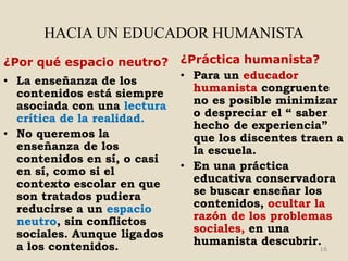 HACIA UN EDUCADOR HUMANISTA
¿Por qué espacio neutro?     ¿Práctica humanista?
• La enseñanza de los        • Para un educador
  contenidos está siempre      humanista congruente
  asociada con una lectura     no es posible minimizar
  crítica de la realidad.      o despreciar el “ saber
                               hecho de experiencia”
• No queremos la               que los discentes traen a
  enseñanza de los             la escuela.
  contenidos en sí, o casi
  en sí, como si el          • En una práctica
  contexto escolar en que      educativa conservadora
  son tratados pudiera         se buscar enseñar los
  reducirse a un espacio       contenidos, ocultar la
  neutro, sin conflictos       razón de los problemas
  sociales. Aunque ligados     sociales, en una
  a los contenidos.            humanista descubrir.
                                                    16
 