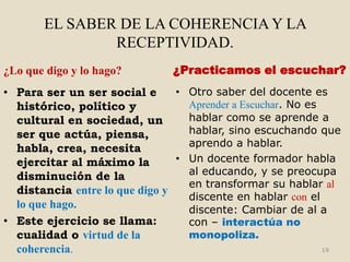 EL SABER DE LA COHERENCIA Y LA
               RECEPTIVIDAD.
¿Lo que digo y lo hago?        ¿Practicamos el escuchar?
• Para ser un ser social e      • Otro saber del docente es
  histórico, político y           Aprender a Escuchar. No es
  cultural en sociedad, un        hablar como se aprende a
  ser que actúa, piensa,          hablar, sino escuchando que
  habla, crea, necesita           aprendo a hablar.
  ejercitar al máximo la        • Un docente formador habla
  disminución de la               al educando, y se preocupa
                                  en transformar su hablar al
  distancia entre lo que digo y
                                  discente en hablar con el
  lo que hago.                    discente: Cambiar de al a
• Este ejercicio se llama:        con – interactúa no
  cualidad o virtud de la         monopoliza.
  coherencia.                                                19
 