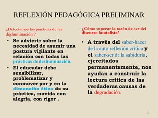 REFLEXIÓN PEDAGÓGICA PRELIMINAR
¿Detectamos las prácticas de las   ¿Cómo superar la razón de ser del
deshuminación ?
  ¿
                                   discurso fatatalista?
• Se advierte sobre la             • A través del saber-hacer
  necesidad de asumir una
  postura vigilante en
                                     de la auto reflexión crítica y
  relación con todas las             el saber-ser de la sabiduría,
  prácticas de deshuminación.        ejercitados
• El educador debe                   permanentemente, nos
  sensibilizar,                      ayudan a construir la
  problematizar y                    lectura crítica de las
  conmover por y en la
  dimensión ética de su              verdaderas causas de
  práctica, movida con               la degradación.
  alegría, con rigor .

                                                                       2
 