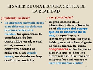 El SABER DE UNA LECTURA CRÍTICA DE
               LA REALIDAD.
¿Contenidos neutros?           ¿ cuerpo/voz/lucha?
• La enseñanza necesaria de los • El gran camino de la
  contenidos está asociada con    educación está mucho más
                                  en el discurso del cuerpo
  la lectura crítica de la
                                  que en el discurso de la
  realidad. No queremos la        voz, aunque hay que
  enseñanza de los                informar y formar. Es que el
  contenidos en sí, o casi        habla que contradice el gesto
  en sí, como si el               no tiene fuerza. Se busca
  contexto escolar se             congruencia entre lo que se
  redujera a un espacio           dice y lo que se hace, no
  neutro, en donde no hay         diferenciar mi discurso con
  conflictos sociales             mi gesto/con mi cuerpo y
                                 luego organizarnos y luchar.
                                                                20
 