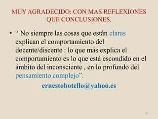 MUY AGRADECIDO: CON MAS REFLEXIONES
        QUE CONCLUSIONES.

• “ No siempre las cosas que están claras
  explican el comportamiento del
  docente/discente : lo que más explica el
  comportamiento es lo que está escondido en el
  ámbito del inconsciente , en lo profundo del
  pensamiento complejo”.
           ernestobotello@yahoo.es


                                              21
 