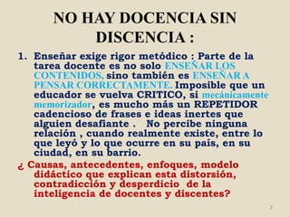 NO HAY DOCENCIA SIN
          DISCENCIA :
1. Enseñar exige rigor metódico : Parte de la
   tarea docente es no solo ENSEÑAR LOS
   CONTENIDOS, sino también es ENSEÑAR A
   PENSAR CORRECTAMENTE. Imposible que un
   educador se vuelva CRITICO, si mecánicamente
   memorizador, es mucho más un REPETIDOR
   cadencioso de frases e ideas inertes que
   alguien desafiante . No percibe ninguna
   relación , cuando realmente existe, entre lo
   que leyó y lo que ocurre en su país, en su
   ciudad, en su barrio.
¿ Causas, antecedentes, enfoques, modelo
   didáctico que explican esta distorsión,
   contradicción y desperdicio de la
   inteligencia de docentes y discentes?
                                                  3
 
