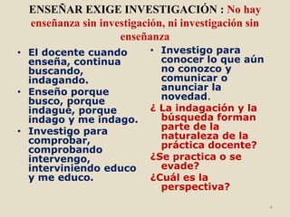 ENSEÑAR EXIGE INVESTIGACIÓN : No hay
 enseñanza sin investigación, ni investigación sin
                   enseñanza
• El docente cuando       • Investigo para
  enseña, continua          conocer lo que aún
  buscando,                 no conozco y
  indagando.                comunicar o
• Enseño porque             anunciar la
  busco, porque             novedad.
  indagué, porque         ¿ La indagación y la
  indago y me indago.       búsqueda forman
• Investigo para            parte de la
  comprobar,                naturaleza de la
  comprobando               práctica docente?
  intervengo,             ¿Se practica o se
  interviniendo educo       evade?
  y me educo.             ¿Cuál es la
                            perspectiva?
                                                     4
 