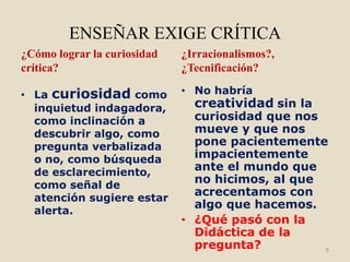 ENSEÑAR EXIGE CRÍTICA
¿Cómo lograr la curiosidad   ¿Irracionalismos?,
crítica?                     ¿Tecnificación?

• La curiosidad como         • No habría
  inquietud indagadora,        creatividad sin la
  como inclinación a           curiosidad que nos
  descubrir algo, como         mueve y que nos
  pregunta verbalizada         pone pacientemente
  o no, como búsqueda          impacientemente
  de esclarecimiento,          ante el mundo que
  como señal de
                               no hicimos, al que
  atención sugiere estar
                               acrecentamos con
                               algo que hacemos.
  alerta.
                             • ¿Qué pasó con la
                               Didáctica de la
                               pregunta?          5
 