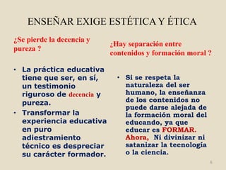 ENSEÑAR EXIGE ESTÉTICA Y ÉTICA
¿Se pierde la decencia y
                           ¿Hay separación entre
pureza ?
                           contenidos y formación moral ?

• La práctica educativa
  tiene que ser, en sí,      • Si se respeta la
  un testimonio                naturaleza del ser
  riguroso de decencia y       humano, la enseñanza
  pureza.                      de los contenidos no
                               puede darse alejada de
• Transformar la               la formación moral del
  experiencia educativa        educando, ya que
  en puro                      educar es FORMAR.
  adiestramiento               Ahora, Ni divinizar ni
  técnico es despreciar        satanizar la tecnología
  su carácter formador.        o la ciencia.
                                                         6
 