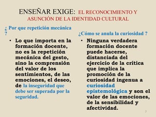ENSEÑAR EXIGE:      EL RECONOCIMIENTO Y
         ASUNCIÓN DE LA IDENTIDAD CULTURAL
¿ Por que repetición mecánica
?                               ¿Cómo se anula la curiosidad ?
  • Lo que importa en la         • Ninguna verdadera
    formación docente,             formación docente
    no es la repetición            puede hacerse,
    mecánica del gesto,            distanciada del
    sino la comprensión            ejercicio de la crítica
    del valor de los               que implica la
    sentimientos, de las           promoción de la
    emociones, el deseo,           curiosidad ingenua a
    de la inseguridad que          curiosidad
    debe ser superada por la       epistemológica y son el
    seguridad.                     valor de las emociones,
                                   de la sensibilidad y
                                   afectividad.
                                                           7
 