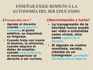 ENSEÑAR EXIGE RESPETO A LA
       AUTONOMÍA DEL SER EDUCANDO.

¿Transgresión ética ?       ¿Discriminación y lucha?
• Agrede el docente          • La transgresión de la
  cuando menosprecia la        eticidad nunca puede
  curiosidad, el gusto         ser vista o entendida
  estético, su inquietud,      como virtud, sino
  su lenguaje.                 como ruptura de la
• Cuando trata con ironía      decencia.
  al alumno, lo minimiza,
  cuando esquiva el          • Si alguien se vuelve
  deber de enseñar,            machista, racista,
  cuando ahoga la libertad,    clasista es un
  al menospreciar el           transgresor …cualquier
  derecho a ser curioso,       discriminación es inmoral.

                                                      9
 