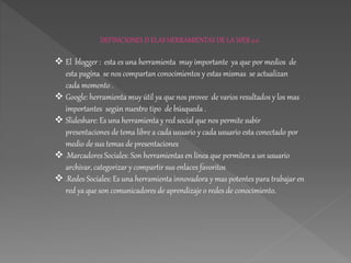 DEFINICIONES D ELAS HERRAMIENTAS DE LA WEB 2.0
 El blogger : esta es una herramienta muy importante ya que por medios de
esta pagina se nos compartan conocimientos y estas mismas se actualizan
cada momento .
 Google: herramienta muy útil ya que nos provee de varios resultados y los mas
importantes según nuestro tipo de búsqueda .
 Slideshare: Es una herramienta y red social que nos permite subir
presentaciones de tema libre a cada usuario y cada usuario esta conectado por
medio de sus temas de presentaciones
 .Marcadores Sociales: Son herramientas en línea que permiten a un usuario
archivar, categorizar y compartir sus enlaces favoritos
 .Redes Sociales: Es una herramienta innovadora y mas potentes para trabajar en
red ya que son comunicadores de aprendizaje o redes de conocimiento.
 