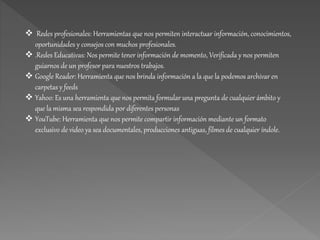  Redes profesionales: Herramientas que nos permiten interactuar información, conocimientos,
oportunidades y consejos con muchos profesionales.
 .Redes Educativas: Nos permite tener información de momento, Verificada y nos permiten
guiarnos de un profesor para nuestros trabajos.
 Google Reader: Herramienta que nos brinda información a la que la podemos archivar en
carpetas y feeds
 Yahoo: Es una herramienta que nos permita formular una pregunta de cualquier ámbito y
que la misma sea respondida por diferentes personas
 YouTube: Herramienta que nos permite compartir información mediante un formato
exclusivo de video ya sea documentales, producciones antiguas, filmes de cualquier índole.
 