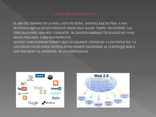 ¿ PARA QUE SIRVE LA WEB 2.0 ?
EL USO DEL TERMINO DE LA WEB 2.0 ESTA DE MODA , DANDOLE MUCHO PESO A UNA
TENDENCIA QUE HA ES...