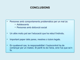 CONCLUSIONS 
• Persones amb comportaments problemàtics per un mal ús: 
• Adolescents 
• Persones amb disfunció social 
• Un altre motiu pot ser l’educació que ha rebut l’individu. 
• Important paper dels pares, mestres o tutors legals. 
• En qualsevol cas, la responsabilitat i l’autocontrol ha de 
començar per un mateix. El perill no és l’eina, sinó l’ús que se’n 
fa. 
 
