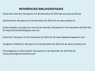 REFERÈNCIES BIBLIOGRÀFIQUES 
[Evolución internet]. Recuperat el 3 de desembre de 2014 des de www.jasoft.org 
[Aislamiento]. Recuperat el 3 de desembre de 2014 des de www.publico.es 
[Enfermedades causadas por mal uso de internet]. Recuperat el 3 de desembre de 2014 des 
de http://lumiere29.blogspot.com.es/ 
[Internet]. Recuperat el 5 de desembre de 2014 des de www.digitalavmagazines.com 
[Imágenes Telefonos]. Recuperat el 5 de desembre de 2014 des de www.tarotida.com 
[Tecnologia de la información]. Recuperat el 5 de desembre de 2014 des de 
www.plusintegralconsultores.com 
