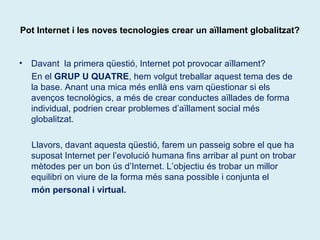 Pot Internet i les noves tecnologies crear un aïllament globalitzat? 
• Davant la primera qüestió, Internet pot provocar aïllament? 
En el GRUP U QUATRE, hem volgut treballar aquest tema des de 
la base. Anant una mica més enllà ens vam qüestionar si els 
avenços tecnològics, a més de crear conductes aïllades de forma 
individual, podrien crear problemes d’aïllament social més 
globalitzat. 
Llavors, davant aquesta qüestió, farem un passeig sobre el que ha 
suposat Internet per l’evolució humana fins arribar al punt on trobar 
mètodes per un bon ús d’Internet. L’objectiu és trobar un millor 
equilibri on viure de la forma més sana possible i conjunta el 
món personal i virtual. 
 