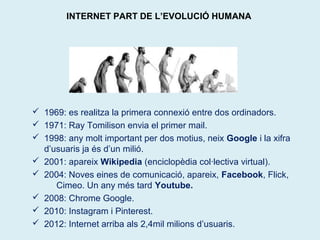 INTERNET PART DE L’EVOLUCIÓ HUMANA 
 1969: es realitza la primera connexió entre dos ordinadors. 
 1971: Ray Tomilison envia el primer mail. 
 1998: any molt important per dos motius, neix Google i la xifra 
d’usuaris ja és d’un milió. 
 2001: apareix Wikipedia (enciclopèdia col·lectiva virtual). 
 2004: Noves eines de comunicació, apareix, Facebook, Flick, 
Cimeo. Un any més tard Youtube. 
 2008: Chrome Google. 
 2010: Instagram i Pinterest. 
 2012: Internet arriba als 2,4mil milions d’usuaris. 
 