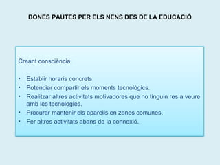 BONES PAUTES PER ELS NENS DES DE LA EDUCACIÓ 
Creant consciència: 
• Establir horaris concrets. 
• Potenciar compartir els moments tecnològics. 
• Realitzar altres activitats motivadores que no tinguin res a veure 
amb les tecnologies. 
• Procurar mantenir els aparells en zones comunes. 
• Fer altres activitats abans de la connexió. 
 