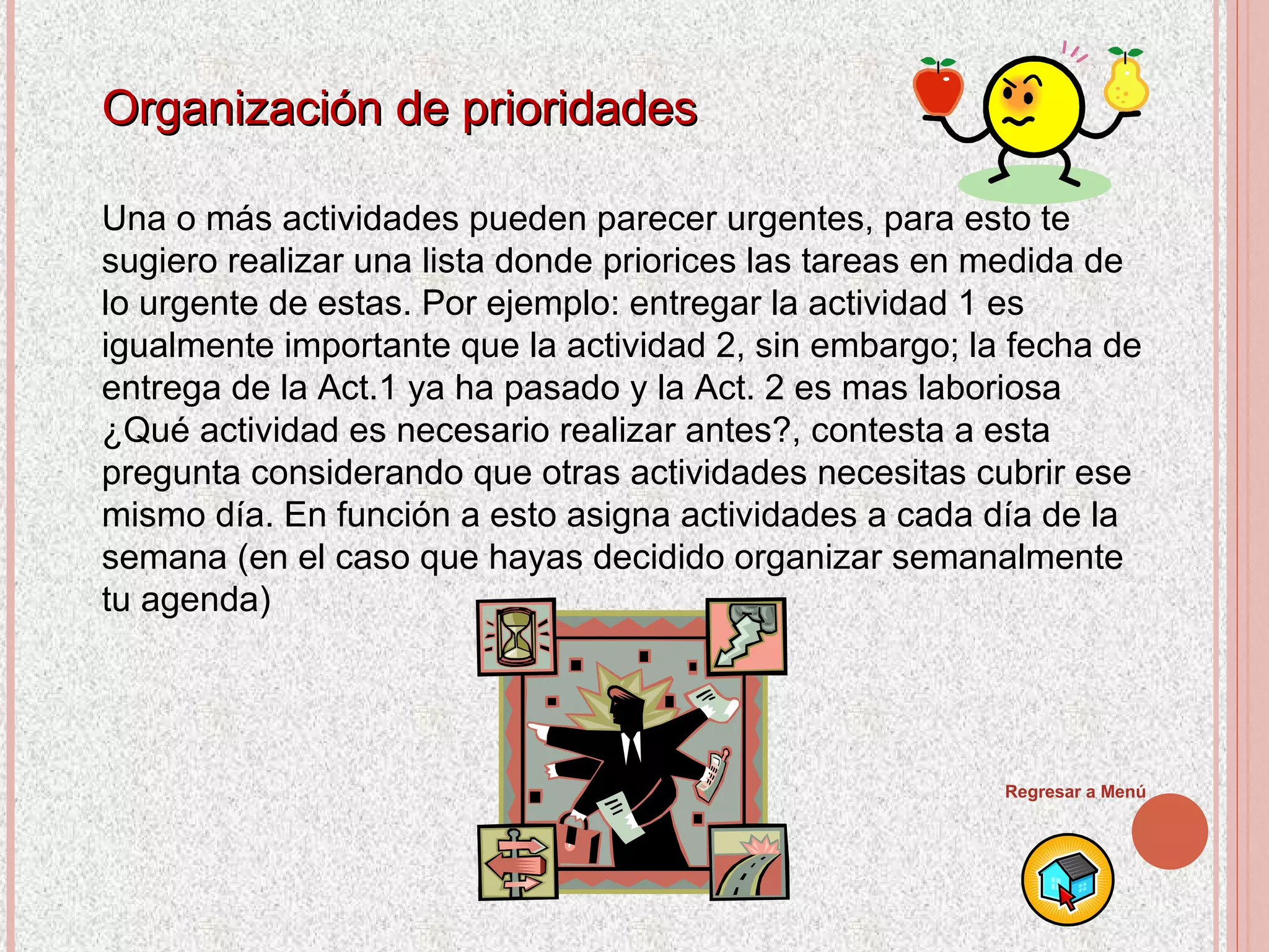 Organización de prioridades Una o más actividades pueden parecer urgentes, para esto te sugiero realizar una lista donde priorices las tareas en medida de lo urgente de estas. Por ejemplo: entregar la actividad 1 es igualmente importante que la actividad 2, sin embargo; la fecha de entrega de la Act.1 ya ha pasado y la Act. 2 es mas laboriosa ¿Qué actividad es necesario realizar antes?, contesta a esta pregunta considerando que otras actividades necesitas cubrir ese mismo día. En función a esto asigna actividades a cada día de la semana (en el caso que hayas decidido organizar semanalmente tu agenda) Regresar a Menú 