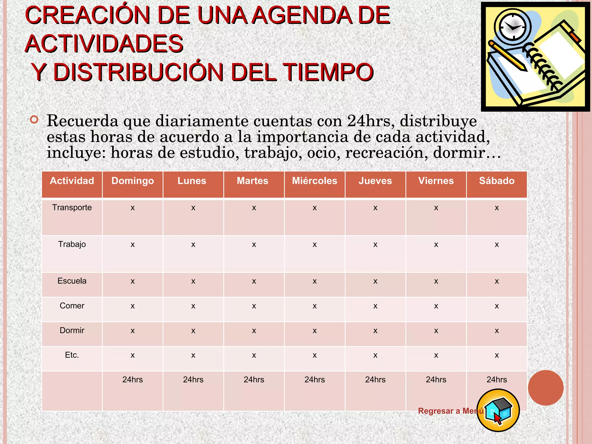 CREACIÓN DE UNA AGENDA DE ACTIVIDADES  Y DISTRIBUCIÓN DEL TIEMPO Recuerda que diariamente cuentas con 24hrs, distribuye estas horas de acuerdo a la importancia de cada actividad, incluye: horas de estudio, trabajo, ocio, recreación, dormir… Regresar a Menú Actividad Domingo Lunes  Martes  Miércoles Jueves Viernes Sábado Transporte x x x x x x x Trabajo x x x x x x x Escuela x x x x x x x Comer x x x x x x x Dormir x x x x x x x Etc. x x x x x x x 24hrs 24hrs 24hrs 24hrs 24hrs 24hrs 24hrs 