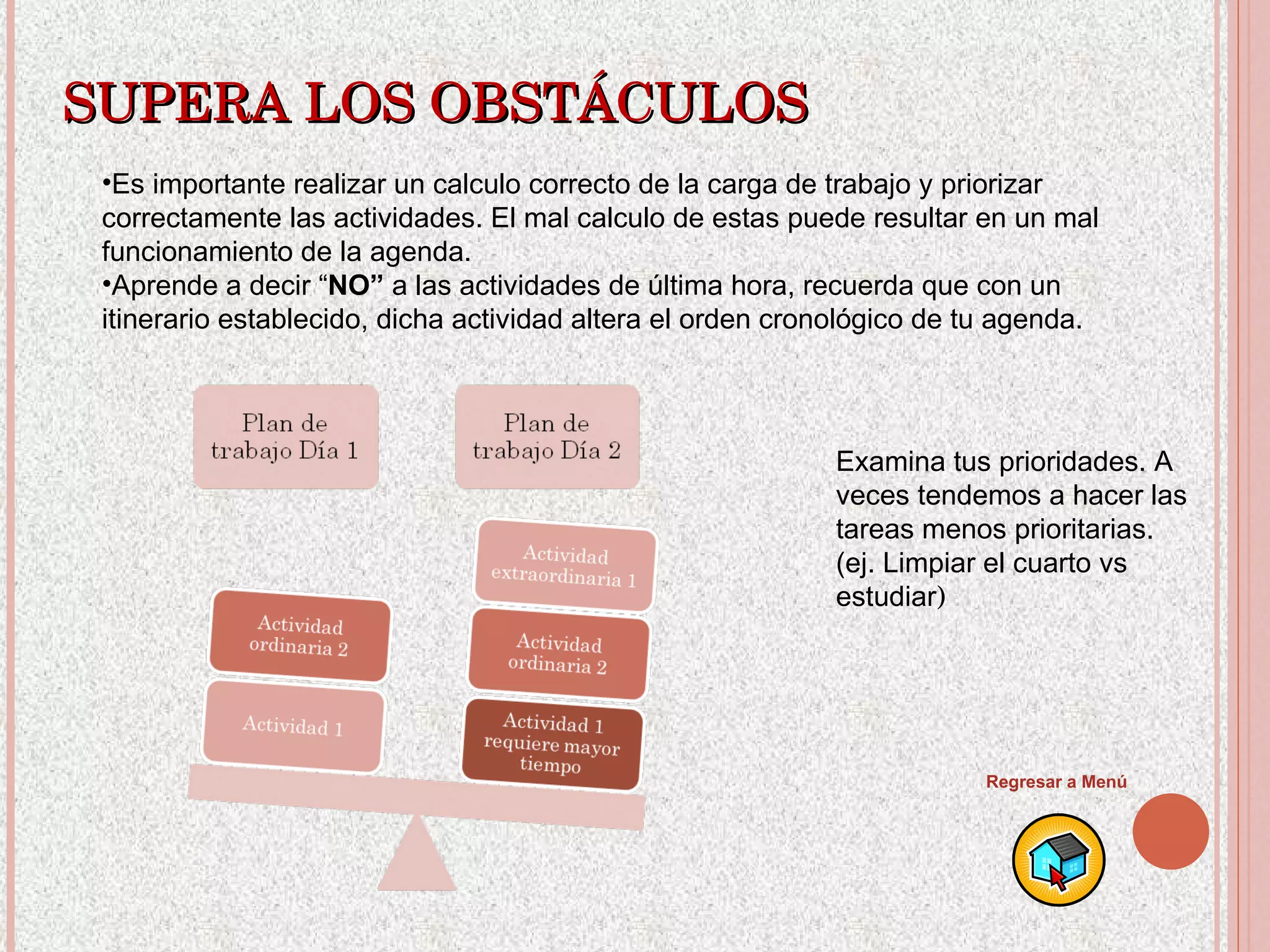 SUPERA LOS OBSTÁCULOS Es importante realizar un calculo correcto de la carga de trabajo y priorizar correctamente las actividades. El mal calculo de estas puede resultar en un mal funcionamiento de la agenda. Aprende a decir “ NO”  a las actividades de última hora, recuerda que con un itinerario establecido, dicha actividad altera el orden cronológico de tu agenda. Examina tus prioridades. A veces tendemos a hacer las tareas menos prioritarias. (ej. Limpiar el cuarto vs estudiar ) Regresar a Menú 