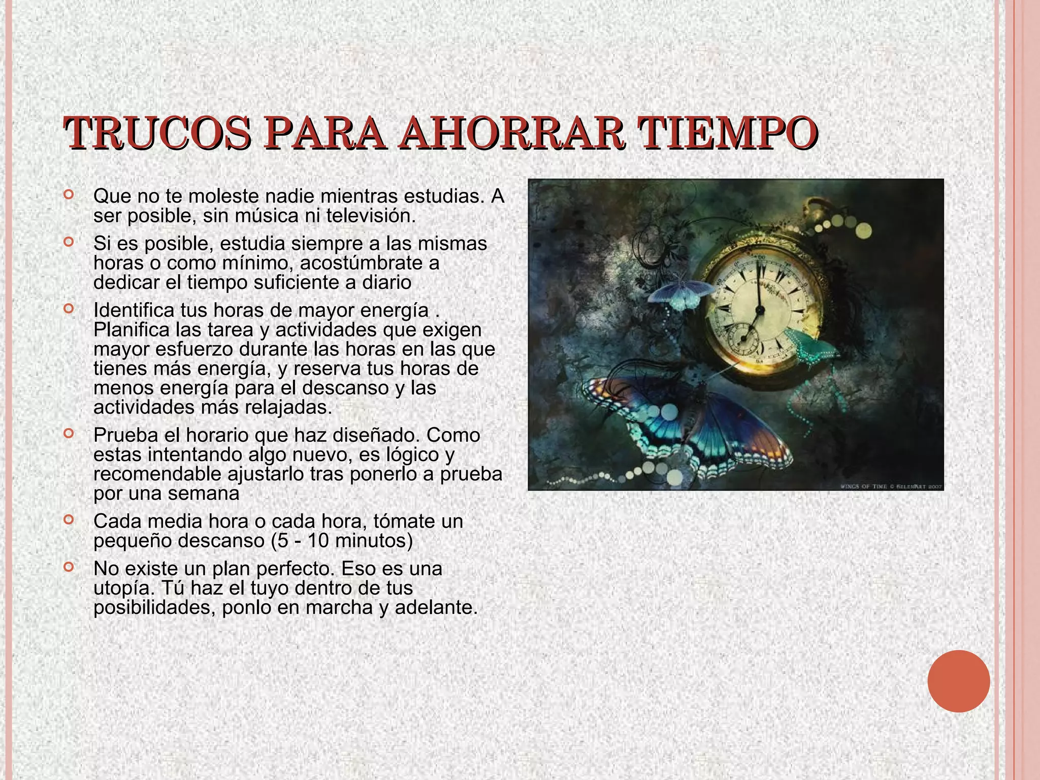 TRUCOS PARA AHORRAR TIEMPO Que no te moleste nadie mientras estudias. A ser posible, sin música ni televisión. Si es posible, estudia siempre a las mismas horas o como mínimo, acostúmbrate a dedicar el tiempo suficiente a diario Identifica tus horas de mayor energía . Planifica las tarea y actividades que exigen mayor esfuerzo durante las horas en las que tienes más energía, y reserva tus horas de menos energía para el descanso y las actividades más relajadas. Prueba el horario que haz diseñado. Como estas intentando algo nuevo, es lógico y recomendable ajustarlo tras ponerlo a prueba por una semana  Cada media hora o cada hora, tómate un pequeño descanso (5 - 10 minutos)   No existe un plan perfecto. Eso es una utopía. Tú haz el tuyo dentro de tus posibilidades, ponlo en marcha y adelante. 