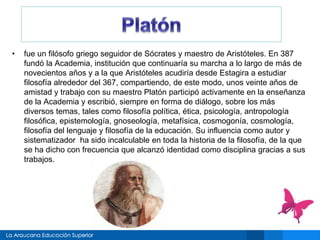 • fue un filósofo griego seguidor de Sócrates y maestro de Aristóteles. En 387 
fundó la Academia, institución que continuaría su marcha a lo largo de más de 
novecientos años y a la que Aristóteles acudiría desde Estagira a estudiar 
filosofía alrededor del 367, compartiendo, de este modo, unos veinte años de 
amistad y trabajo con su maestro Platón participó activamente en la enseñanza 
de la Academia y escribió, siempre en forma de diálogo, sobre los más 
diversos temas, tales como filosofía política, ética, psicología, antropología 
filosófica, epistemología, gnoseología, metafísica, cosmogonía, cosmología, 
filosofía del lenguaje y filosofía de la educación. Su influencia como autor y 
sistematizador ha sido incalculable en toda la historia de la filosofía, de la que 
se ha dicho con frecuencia que alcanzó identidad como disciplina gracias a sus 
trabajos. 
 